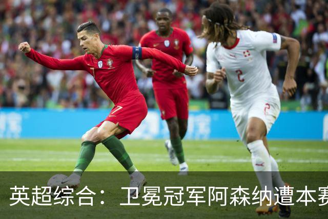 英超综合：卫冕冠军阿森纳遭本赛季联赛首败