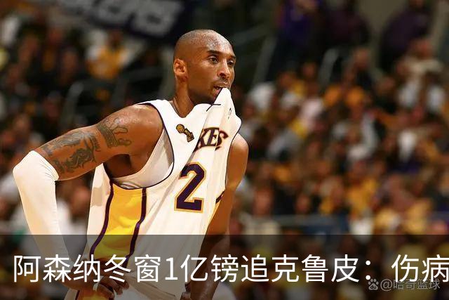 阿森纳冬窗1亿镑追克鲁皮：伤病风险下的争冠豪赌